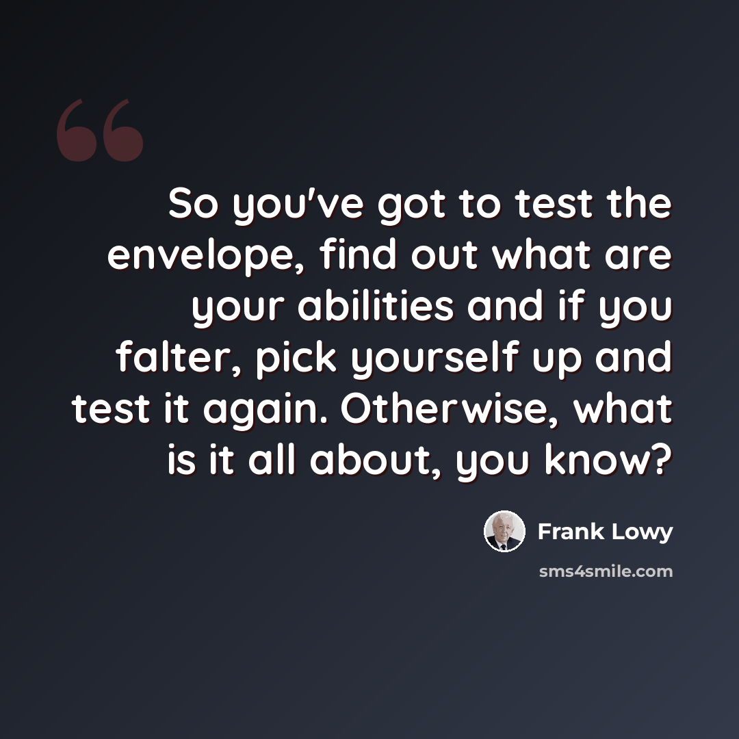 “So you've got to test the envelope, find out what are your abilities and if you falter, pick yourself up and test it again. Otherwise, what is it all about, you know?” quote by Frank Lowy