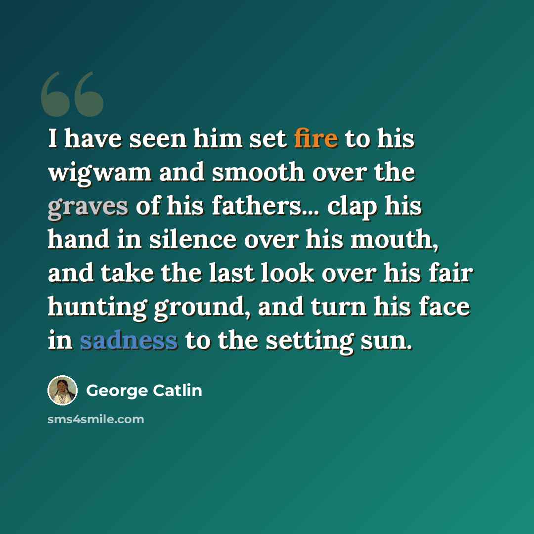 “I have seen him set fire to his wigwam and smooth over the graves of his fathers... clap his hand in silence over his mouth, and take the last look over his fair hunting ground, and turn his face in sadness to the setting sun.” quote by George Catlin