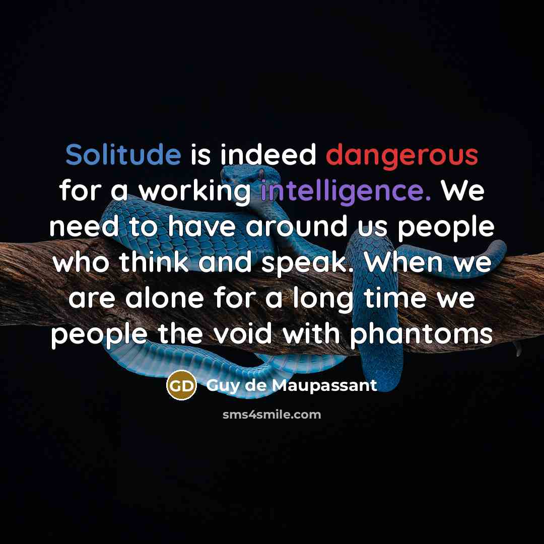 “Solitude is indeed dangerous for a working intelligence. We need to have around us people who think and speak. When we are alone for a long time we people the void with phantoms” quote by Guy de Maupassant