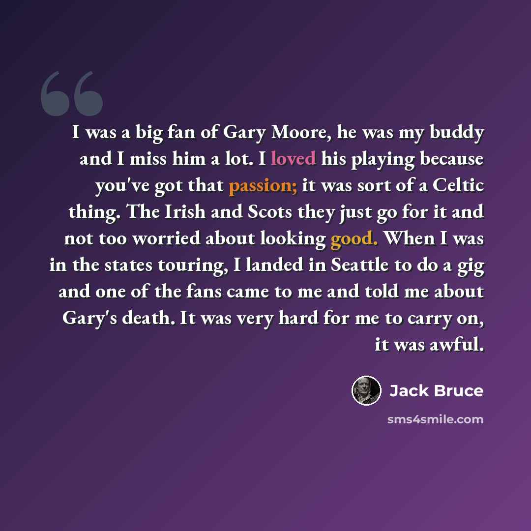 “I was a big fan of Gary Moore, he was my buddy and I miss him a lot. I loved his playing because you've got that passion; it was sort of a Celtic thing. The Irish and Scots they just go for it and not too worried about looking good. When I was in the states touring, I landed in Seattle to do a gig…” quote by Jack Bruce