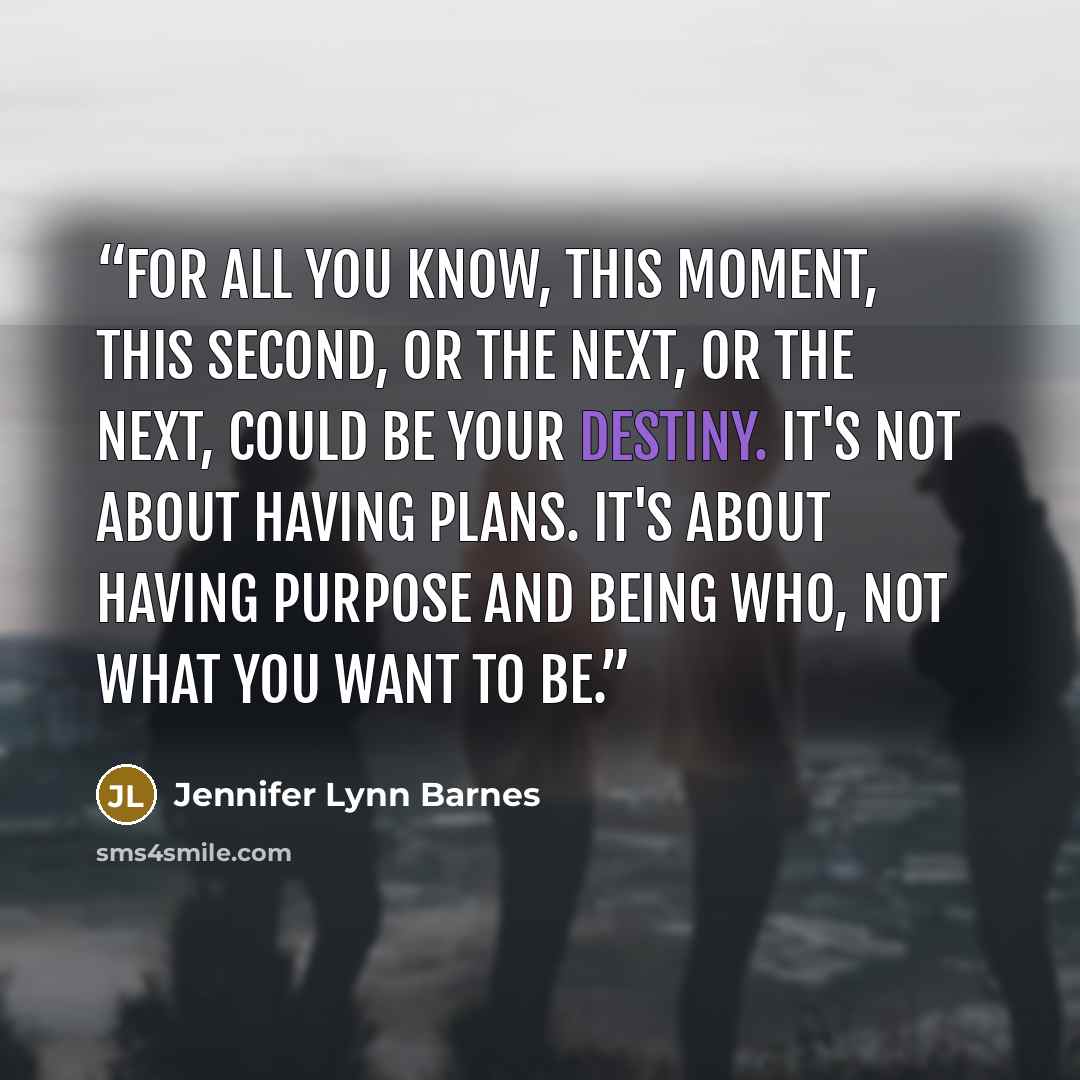 “For all you know, this moment, this second, or the next, or the next, could be your destiny. It's not about having plans. It's about having purpose and being who, not what you want to be.” quote by Jennifer Lynn Barnes
