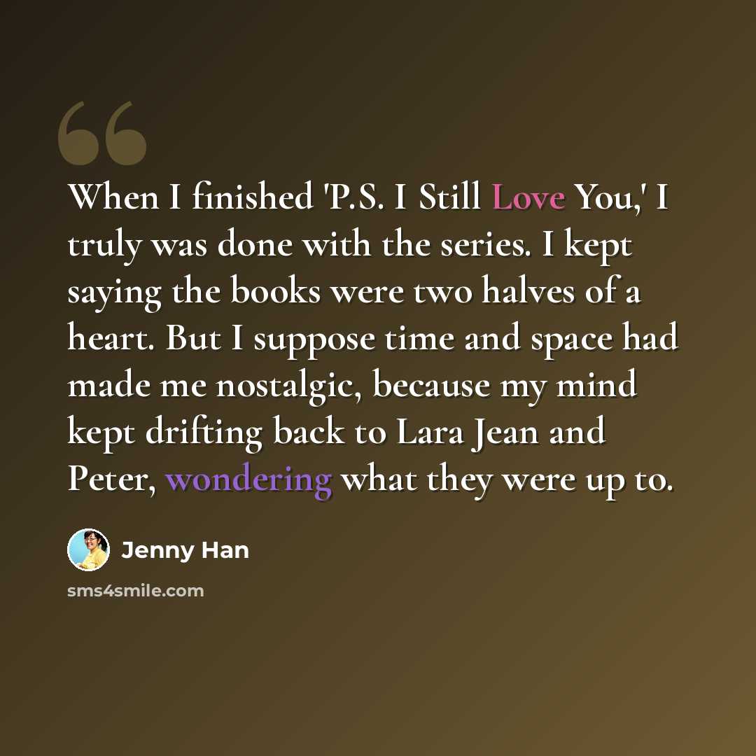 “When I finished 'P.S. I Still Love You,' I truly was done with the series. I kept saying the books were two halves of a heart. But I suppose time and space had made me nostalgic, because my mind kept drifting back to Lara Jean and Peter, wondering what they were up to.” quote by Jenny Han