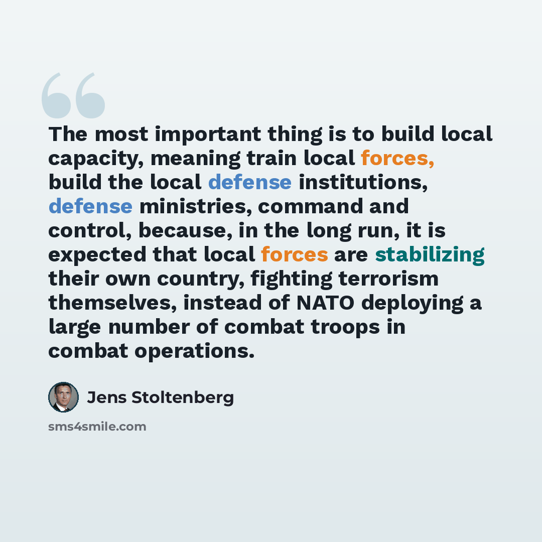 “The most important thing is to build local capacity, meaning train local forces, build the local defense institutions, defense ministries, command and control, because, in the long run, it is expected that local forces are stabilizing their own country, fighting terrorism themselves, instead of…” quote by Jens Stoltenberg