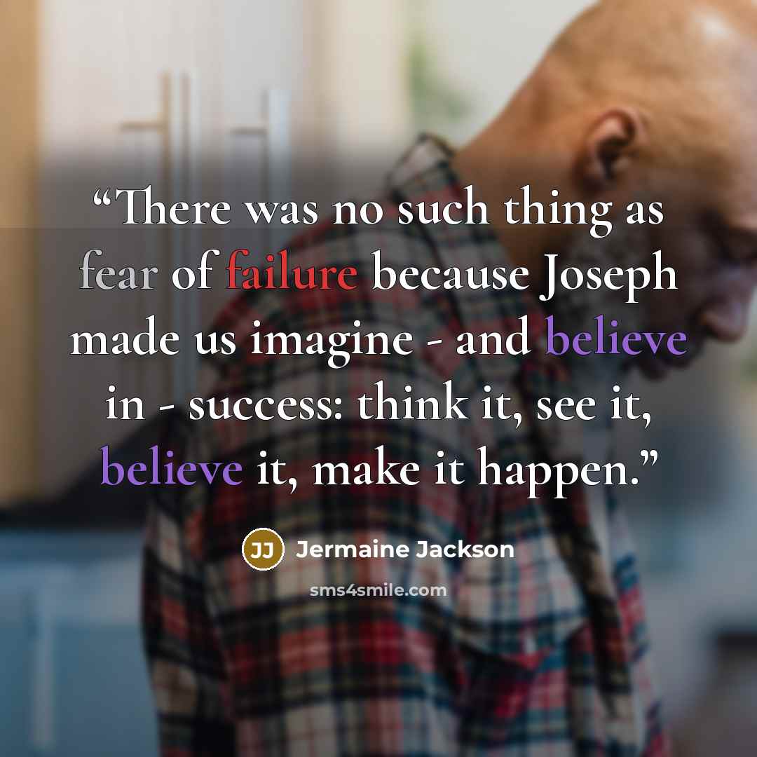 “There was no such thing as fear of failure because Joseph made us imagine - and believe in - success: think it, see it, believe it, make it happen.” quote by Jermaine Jackson