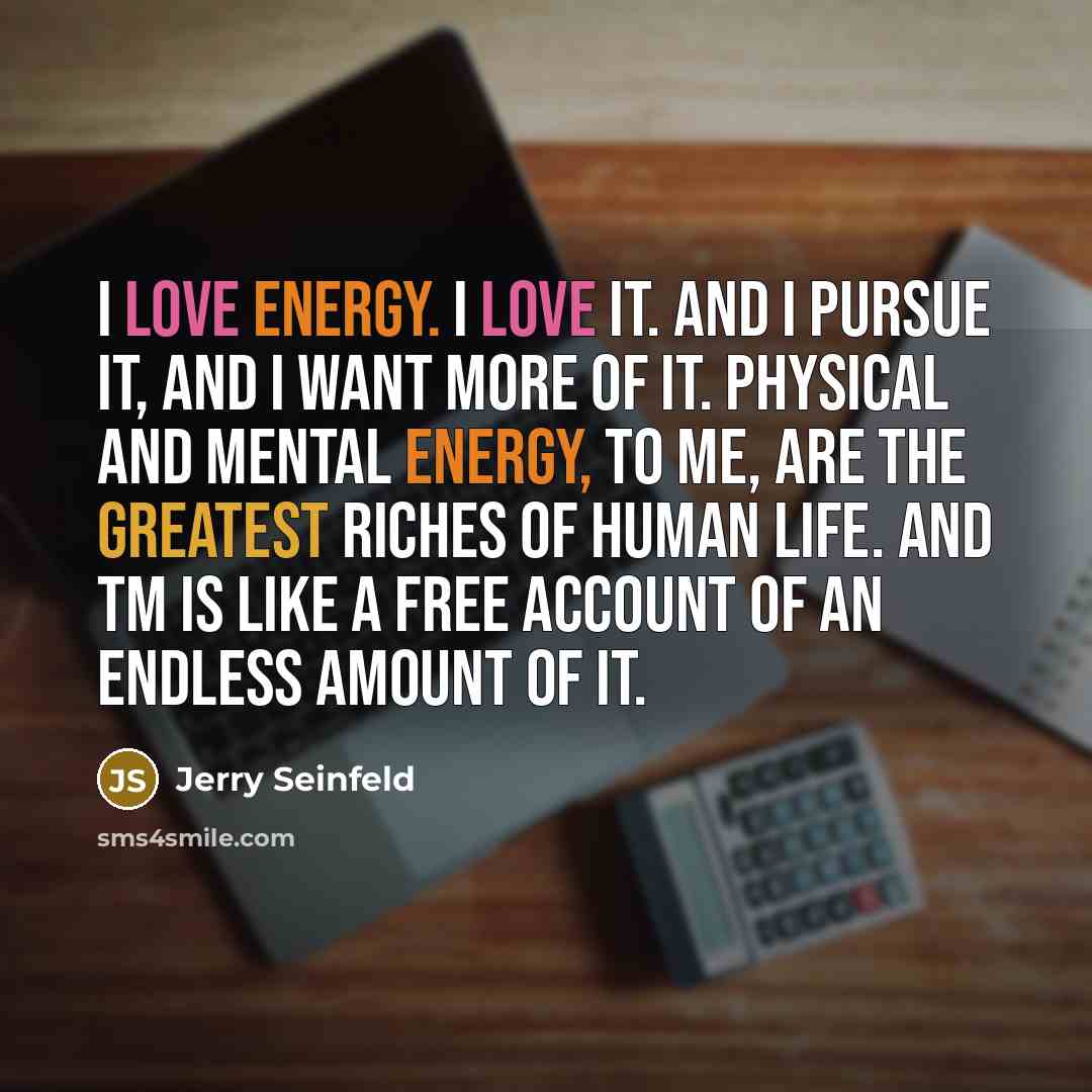 “I love energy. I love it. And I pursue it, and I want more of it. Physical and mental energy, to me, are the greatest riches of human life. And TM is like a free account of an endless amount of it.” quote by Jerry Seinfeld