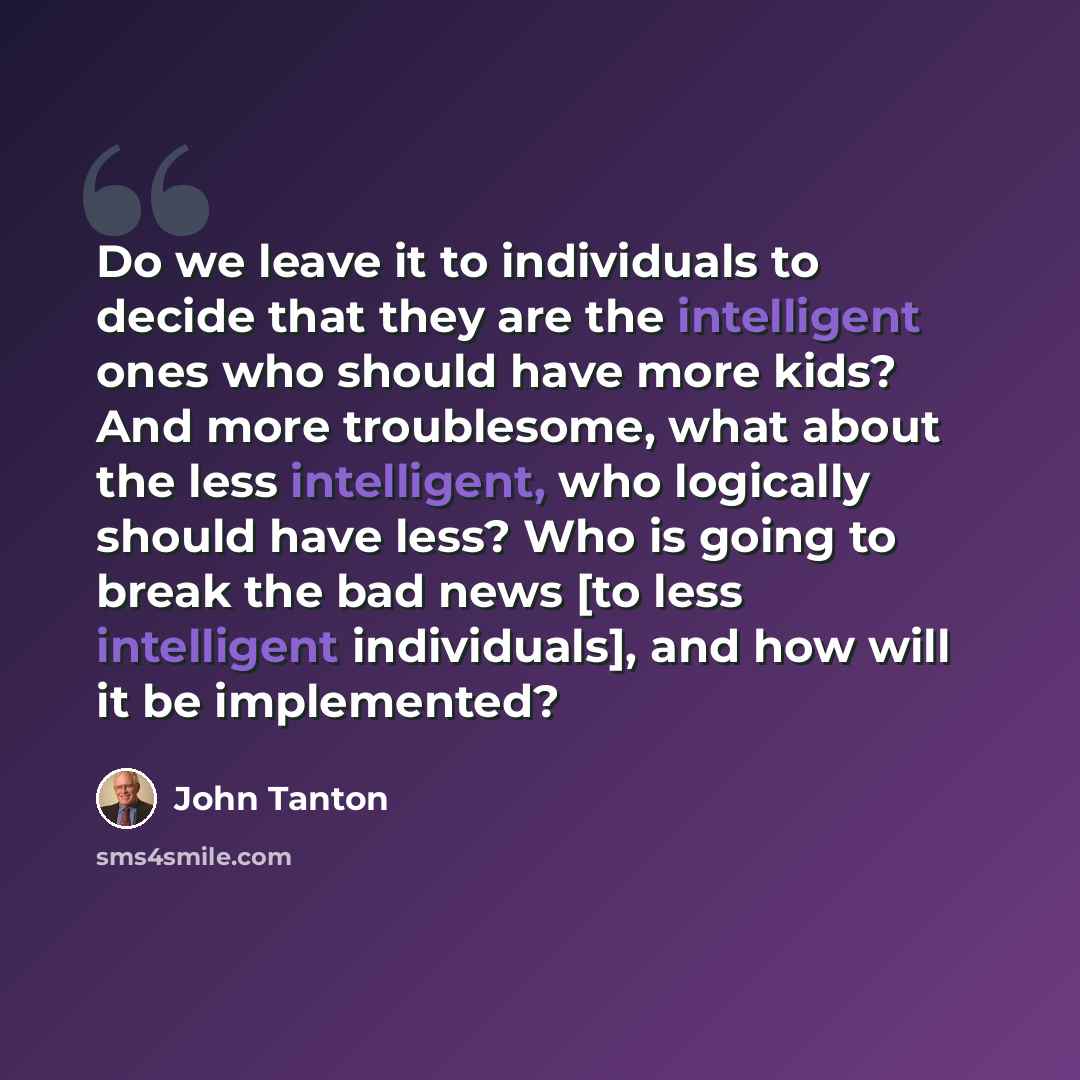 “Do we leave it to individuals to decide that they are the intelligent ones who should have more kids? And more troublesome, what about the less intelligent, who logically should have less? Who is going to break the bad news [to less intelligent individuals], and how will it be implemented?” quote by John Tanton