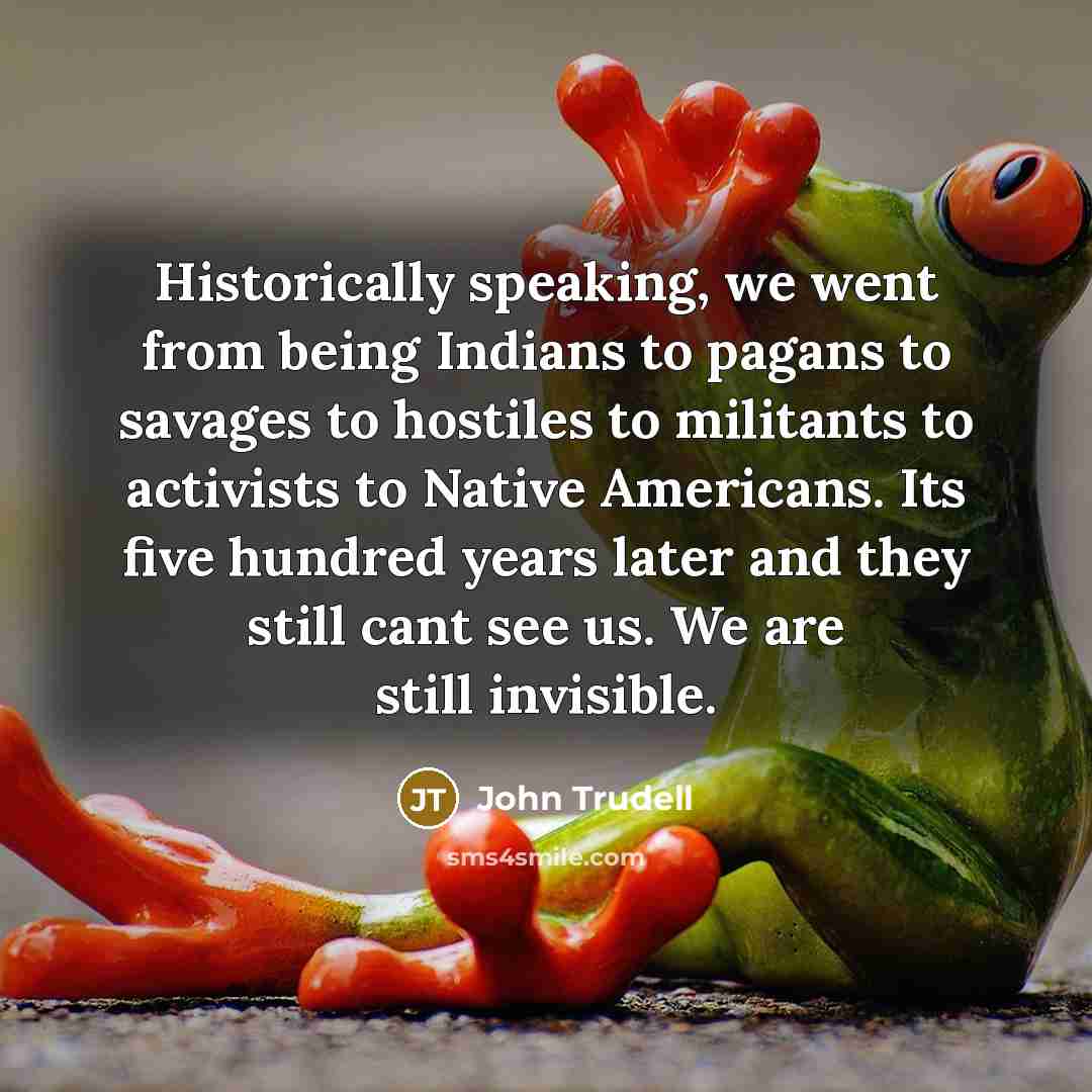 “Historically speaking, we went from being Indians to pagans to savages to hostiles to militants to activists to Native Americans. Its five hundred years later and they still cant see us. We are still invisible.” quote by John Trudell