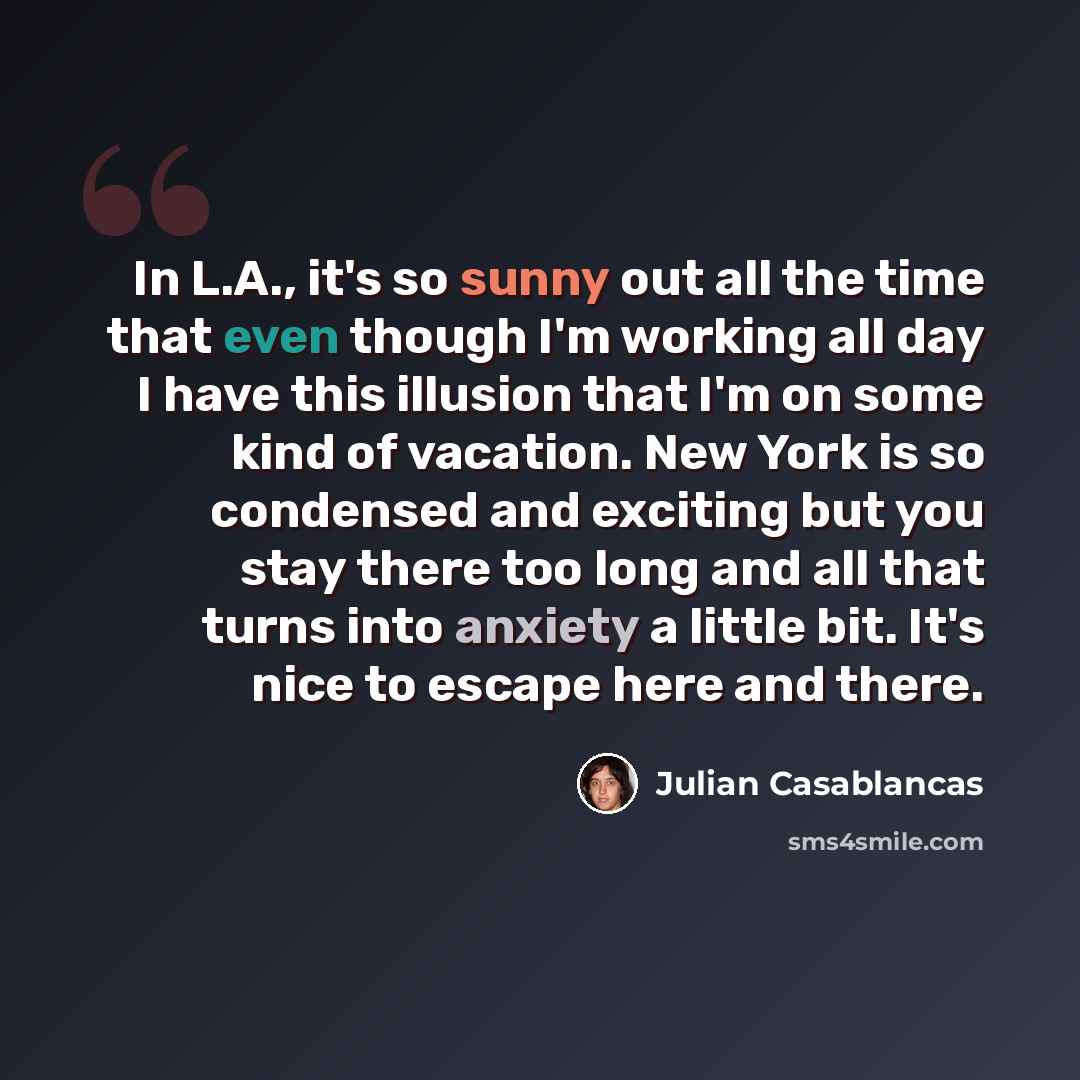 “In L.A., it's so sunny out all the time that even though I'm working all day I have this illusion that I'm on some kind of vacation. New York is so condensed and exciting but you stay there too long and all that turns into anxiety a little bit. It's nice to escape here and there.” quote by Julian Casablancas