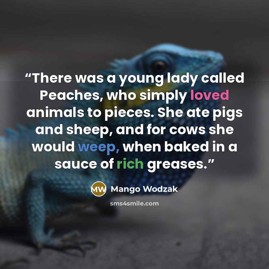 “There was a young lady called Peaches, who simply loved animals to pieces. She ate pigs and sheep, and for cows she would weep, when baked in a sauce of rich greases.” quote by Mango Wodzak