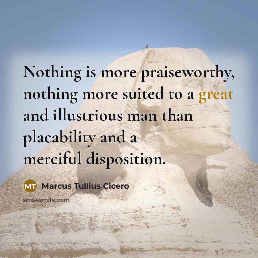 “Nothing is more praiseworthy, nothing more suited to a great and illustrious man than placability and a merciful disposition.” quote by Marcus Tullius Cicero