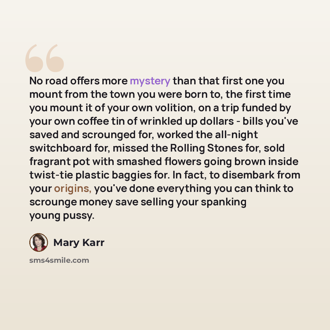 “No road offers more mystery than that first one you mount from the town you were born to, the first time you mount it of your own volition, on a trip funded by your own coffee tin of wrinkled up dollars - bills you've saved and scrounged for, worked the all-night switchboard for, missed the…” quote by Mary Karr