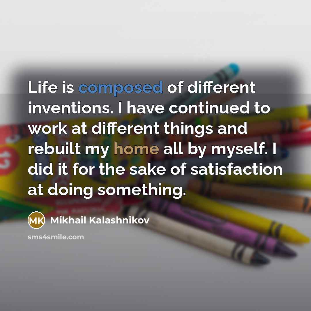 “Life is composed of different inventions. I have continued to work at different things and rebuilt my home all by myself. I did it for the sake of satisfaction at doing something.” quote by Mikhail Kalashnikov