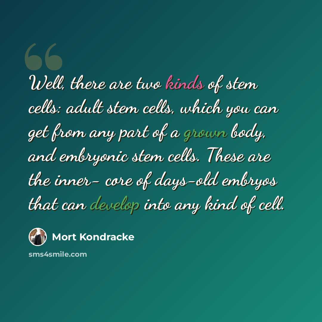 “Well, there are two kinds of stem cells: adult stem cells, which you can get from any part of a grown body, and embryonic stem cells. These are the inner- core of days-old embryos that can develop into any kind of cell.” quote by Mort Kondracke