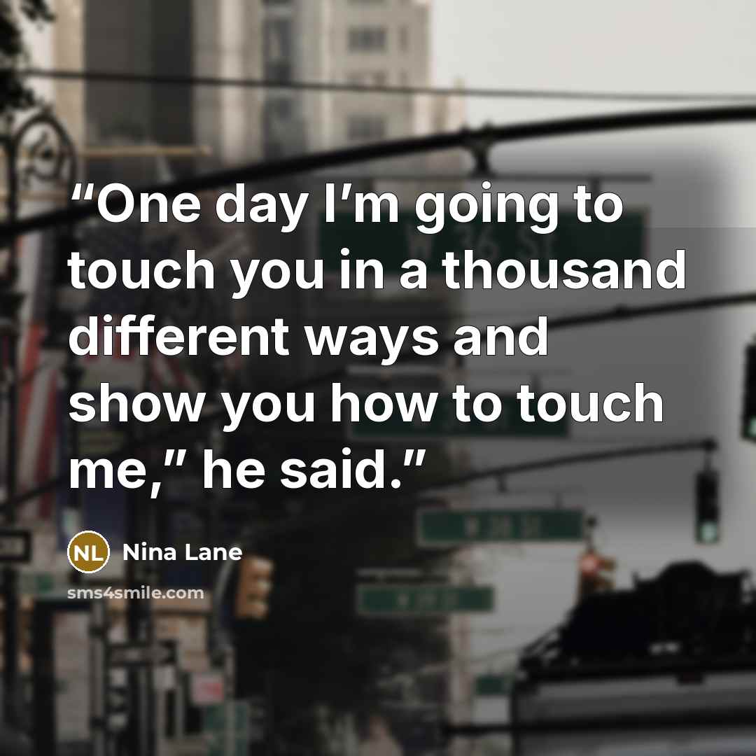 “One day I’m going to touch you in a thousand different ways and show you how to touch me,” he said.” quote by Nina Lane