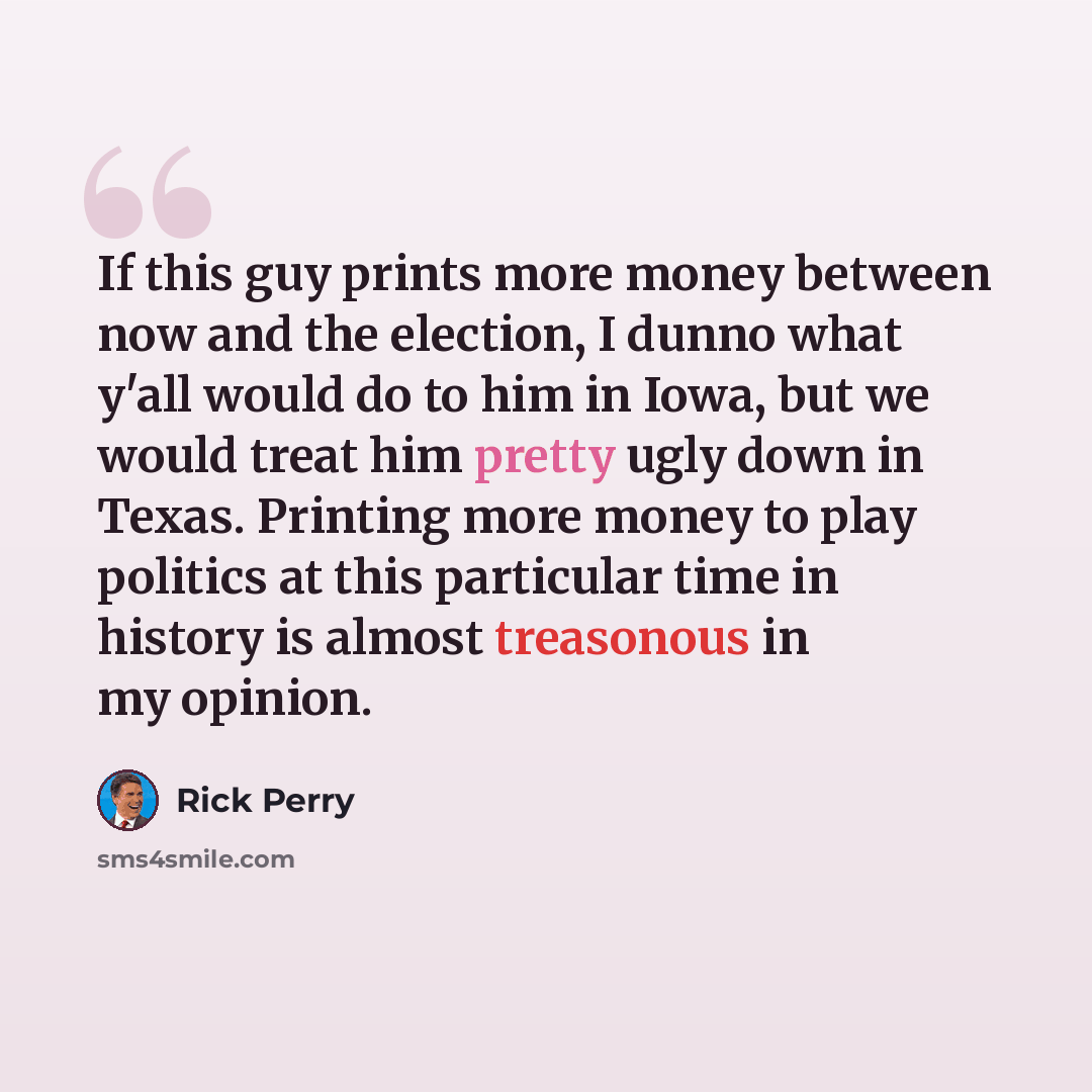 “If this guy prints more money between now and the election, I dunno what y'all would do to him in Iowa, but we would treat him pretty ugly down in Texas. Printing more money to play politics at this particular time in history is almost treasonous in my opinion.” quote by Rick Perry