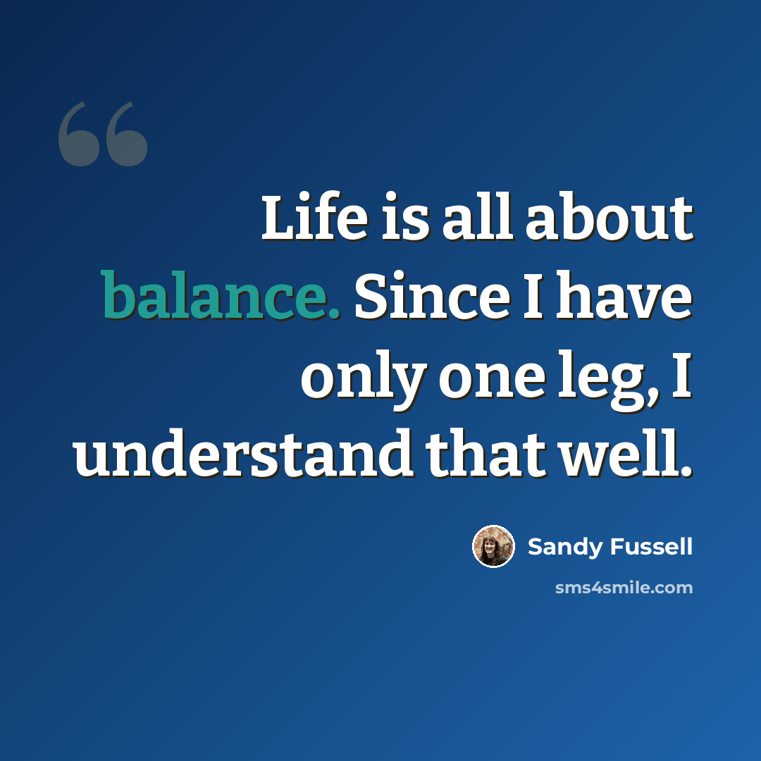 “Life is all about balance. Since I have only one leg, I understand that well.” quote by Sandy Fussell