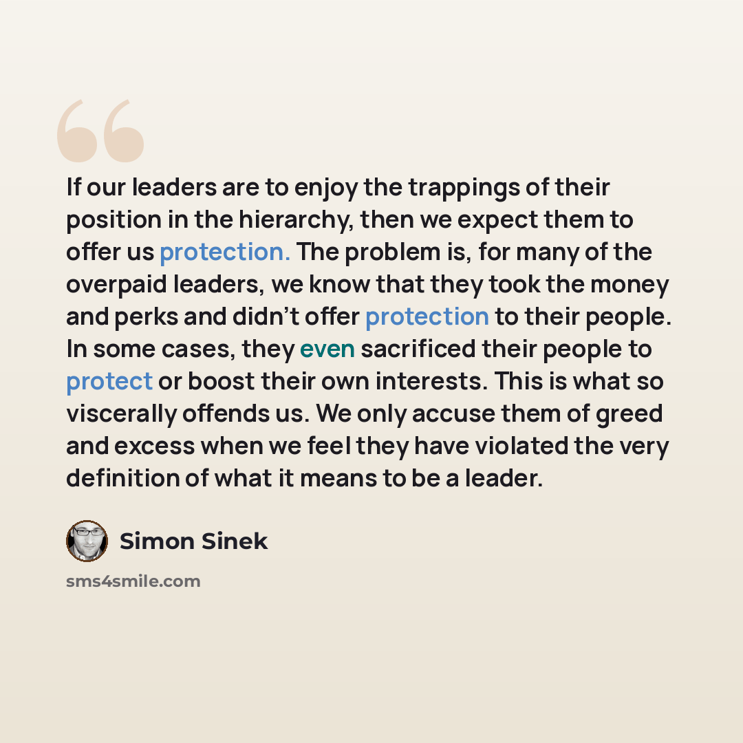 “If our leaders are to enjoy the trappings of their position in the hierarchy, then we expect them to offer us protection. The problem is, for many of the overpaid leaders, we know that they took the money and perks and didn’t offer protection to their people. In some cases, they even sacrificed…” quote by Simon Sinek