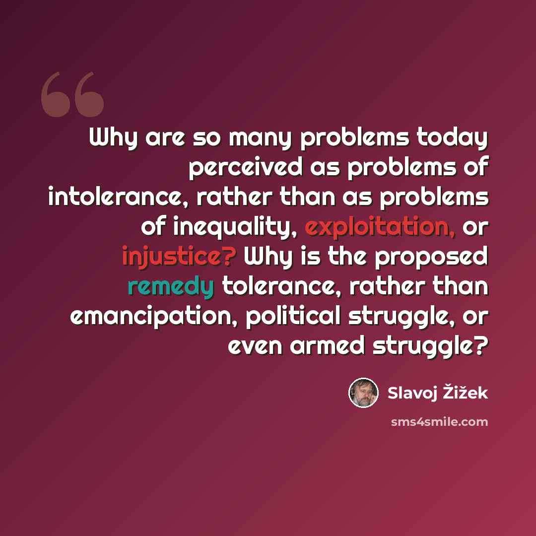 “Why are so many problems today perceived as problems of intolerance, rather than as problems of inequality, exploitation, or injustice? Why is the proposed remedy tolerance, rather than emancipation, political struggle, or even armed struggle?” quote by Slavoj Žižek