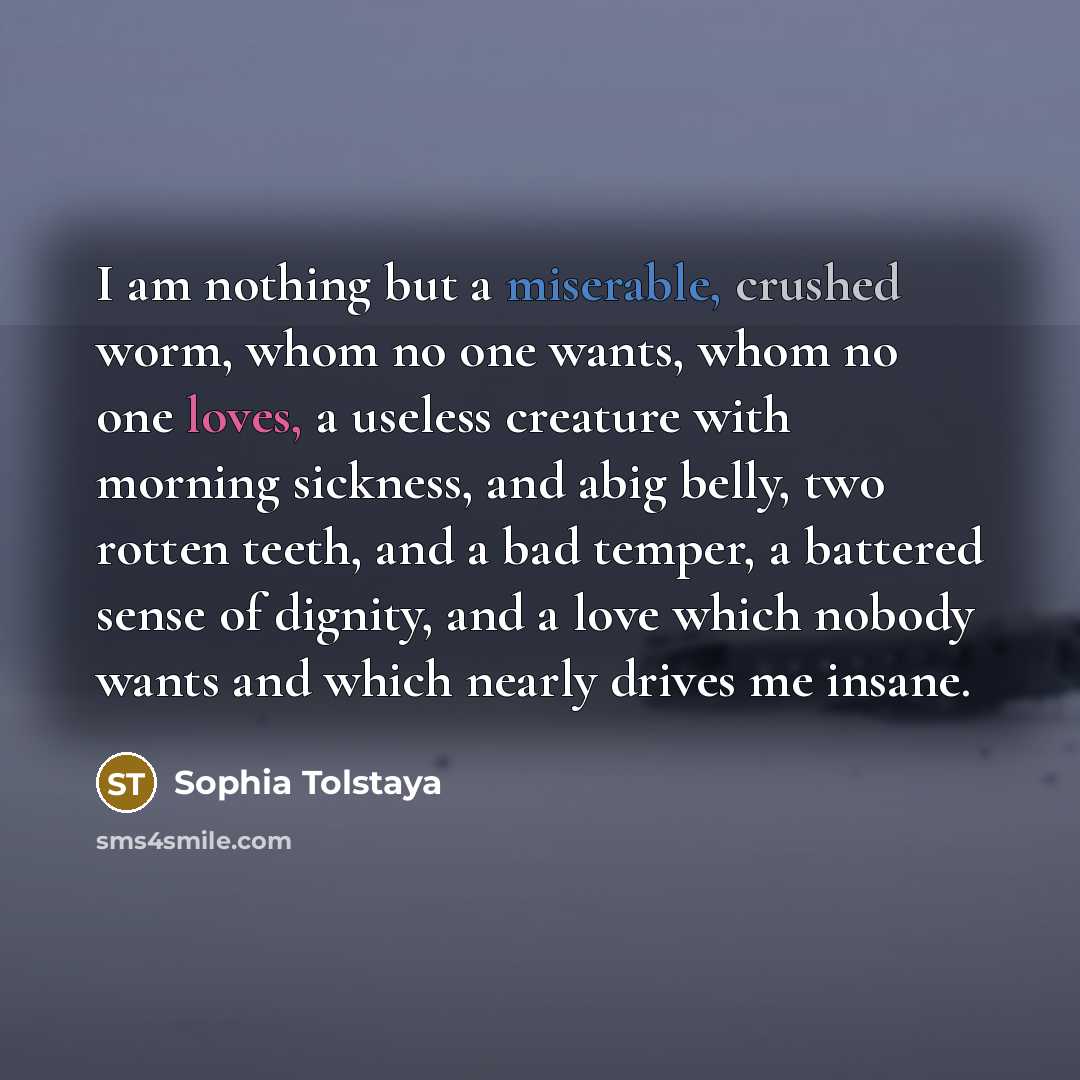 “I am nothing but a miserable, crushed worm, whom no one wants, whom no one loves, a useless creature with morning sickness, and abig belly, two rotten teeth, and a bad temper, a battered sense of dignity, and a love which nobody wants and which nearly drives me insane.” quote by Sophia Tolstaya