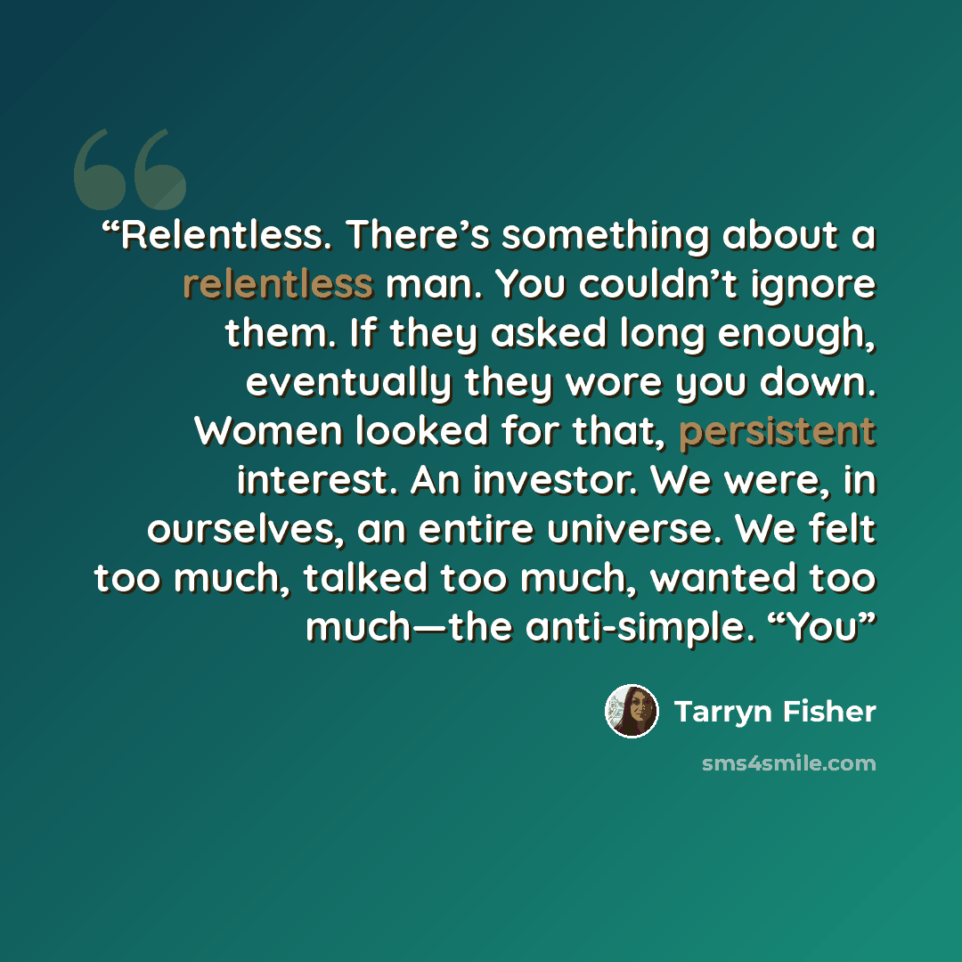 “Relentless. There’s something about a relentless man. You couldn’t ignore them. If they asked long enough, eventually they wore you down. Women looked for that, persistent interest. An investor. We were, in ourselves, an entire universe. We felt too much, talked too much, wanted too much—the…” quote by Tarryn Fisher