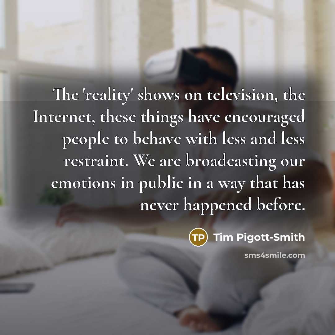 “The 'reality' shows on television, the Internet, these things have encouraged people to behave with less and less restraint. We are broadcasting our emotions in public in a way that has never happened before.” quote by Tim Pigott-Smith