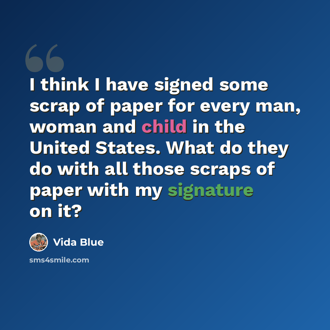“I think I have signed some scrap of paper for every man, woman and child in the United States. What do they do with all those scraps of paper with my signature on it?” quote by Vida Blue