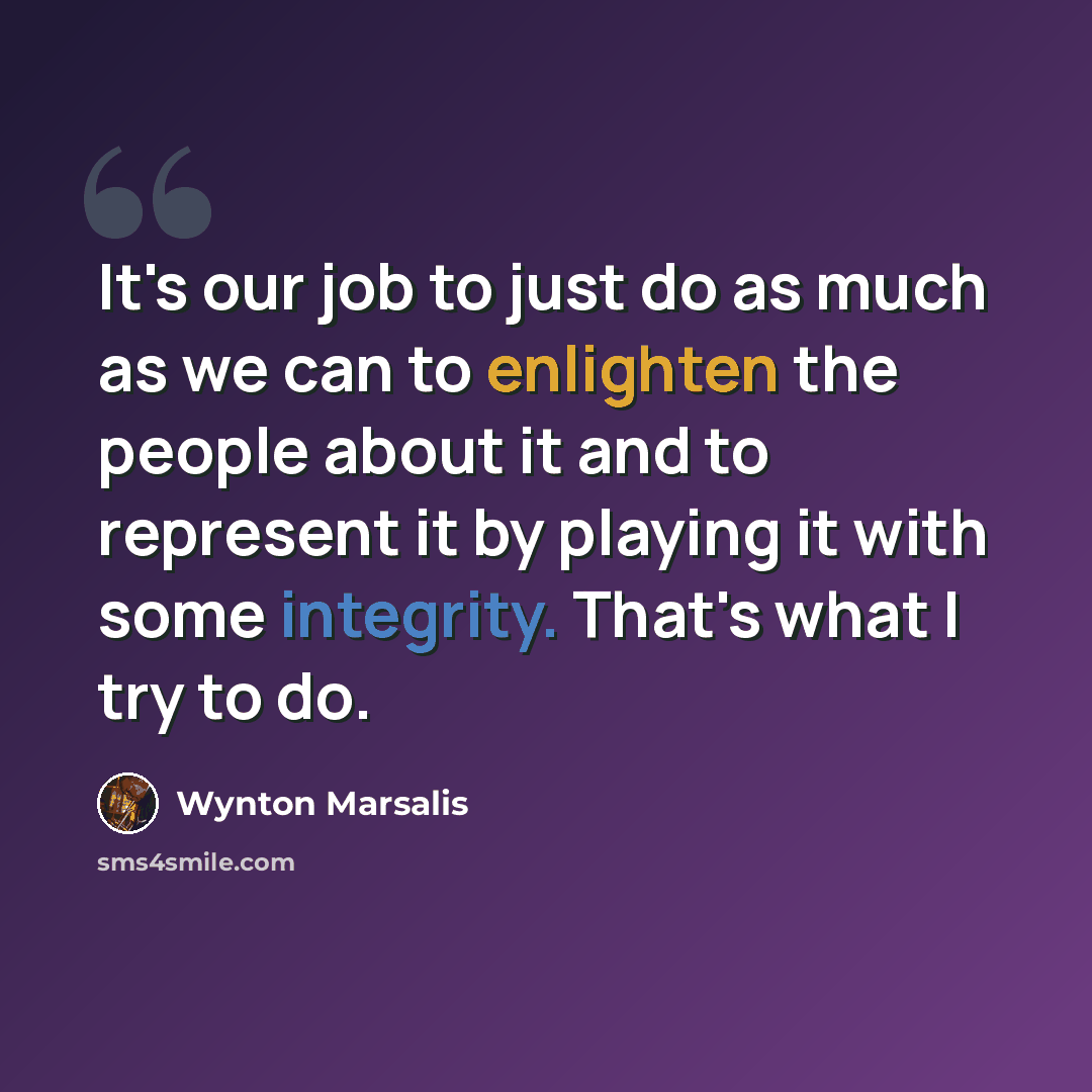 “It's our job to just do as much as we can to enlighten the people about it and to represent it by playing it with some integrity. That's what I try to do.” quote by Wynton Marsalis