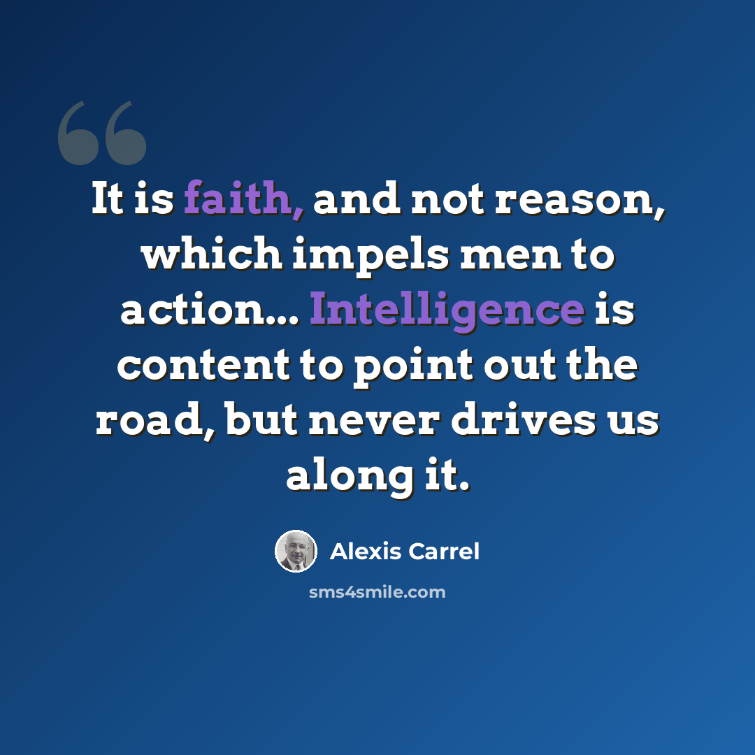 “It is faith, and not reason, which impels men to action... Intelligence is content to point out the road, but never drives us along it.” quote by Alexis Carrel