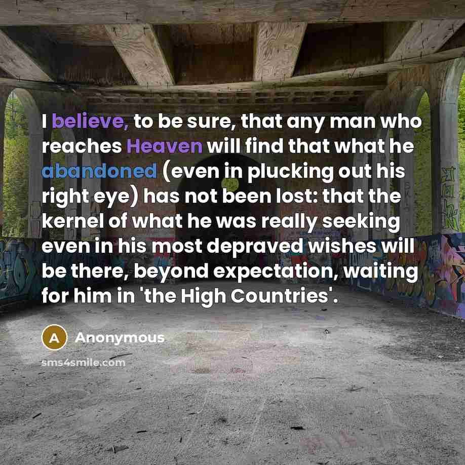 “I believe, to be sure, that any man who reaches Heaven will find that what he abandoned (even in plucking out his right eye) has not been lost: that the kernel of what he was really seeking even in his most depraved wishes will be there, beyond expectation, waiting for him in 'the High Countries'.” quote by Anonymous