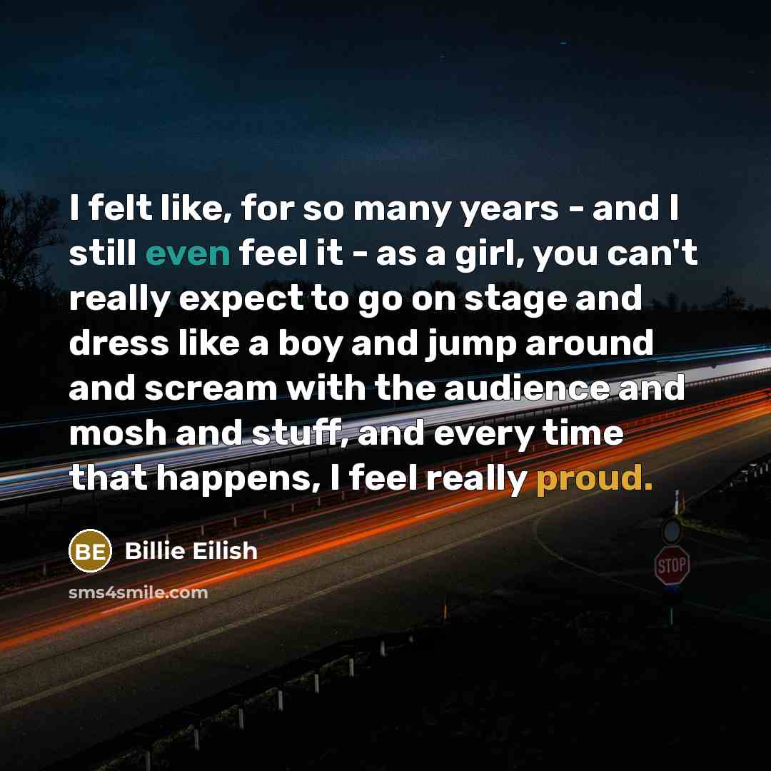 “I felt like, for so many years - and I still even feel it - as a girl, you can't really expect to go on stage and dress like a boy and jump around and scream with the audience and mosh and stuff, and every time that happens, I feel really proud.” quote by Billie Eilish