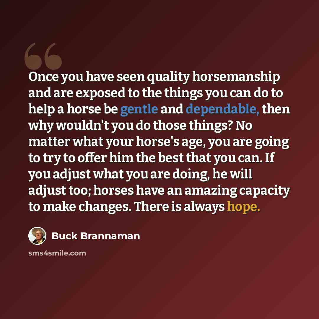 “Once you have seen quality horsemanship and are exposed to the things you can do to help a horse be gentle and dependable, then why wouldn't you do those things? No matter what your horse's age, you are going to try to offer him the best that you can. If you adjust what you are doing, he will…” quote by Buck Brannaman