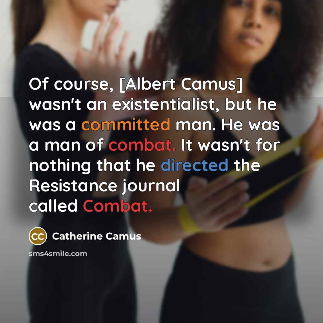 “Of course, [Albert Camus] wasn't an existentialist, but he was a committed man. He was a man of combat. It wasn't for nothing that he directed the Resistance journal called Combat.” quote by Catherine Camus