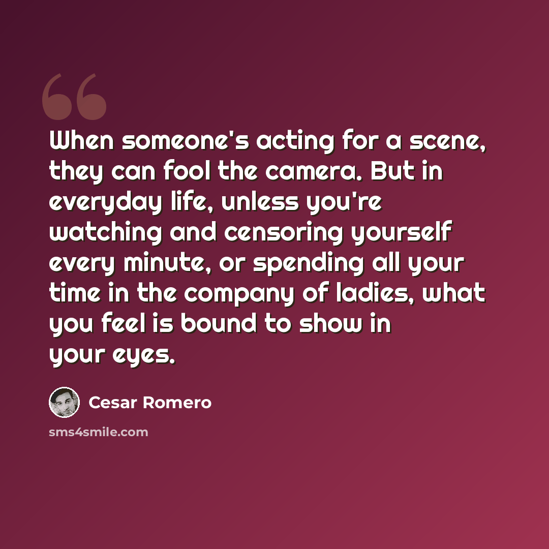 “When someone's acting for a scene, they can fool the camera. But in everyday life, unless you're watching and censoring yourself every minute, or spending all your time in the company of ladies, what you feel is bound to show in your eyes.” quote by Cesar Romero