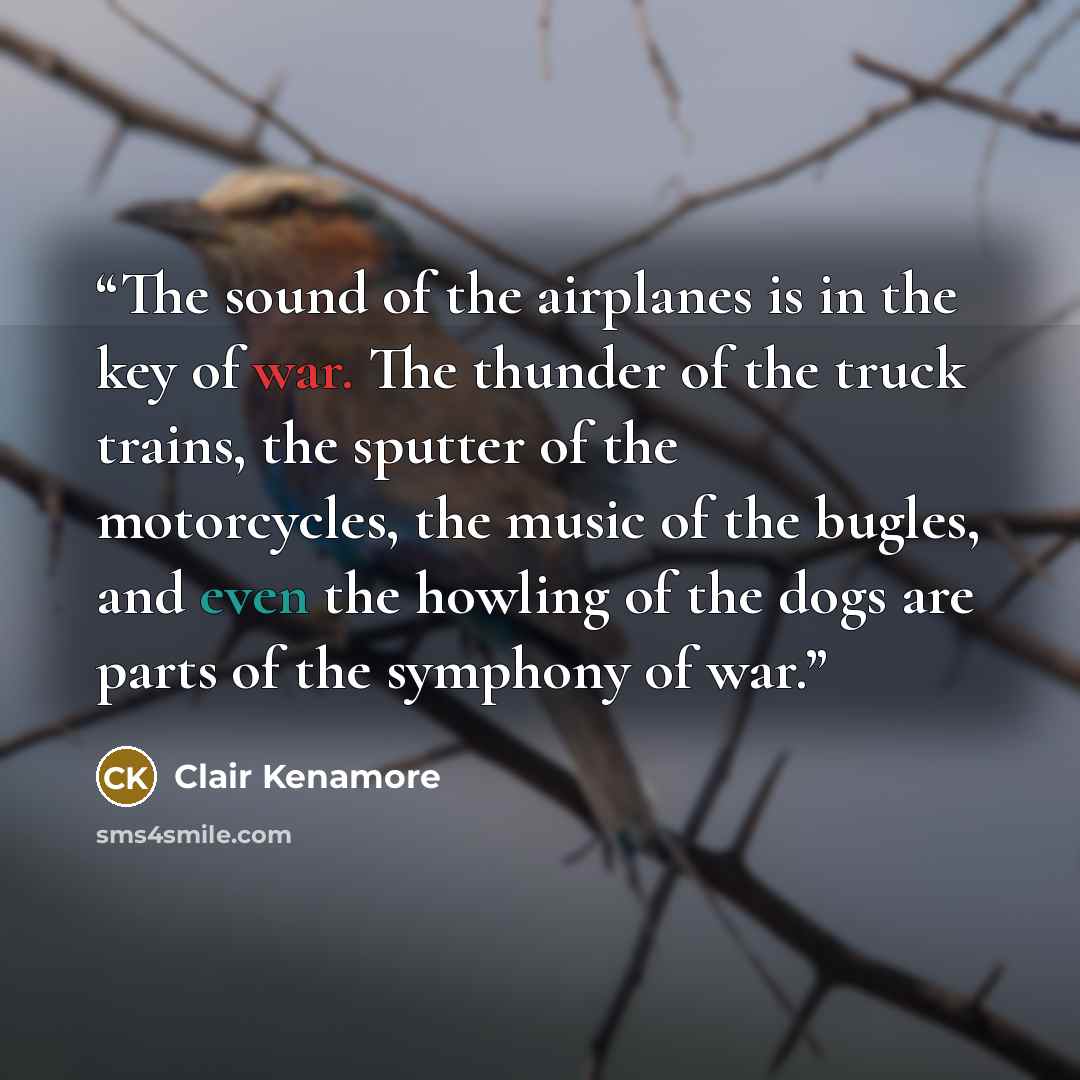 “The sound of the airplanes is in the key of war. The thunder of the truck trains, the sputter of the motorcycles, the music of the bugles, and even the howling of the dogs are parts of the symphony of war.” quote by Clair Kenamore