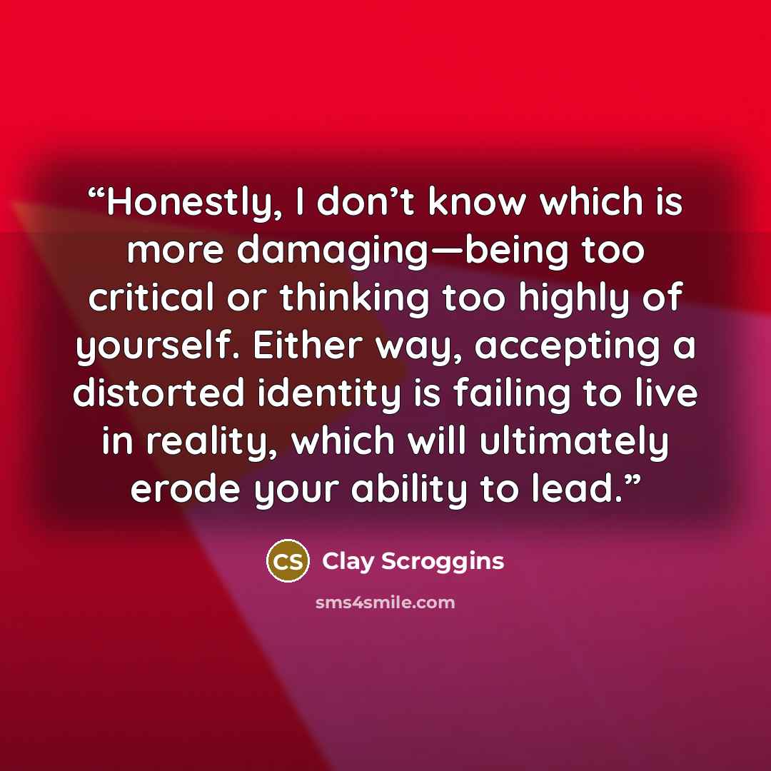 “Honestly, I don’t know which is more damaging—being too critical or thinking too highly of yourself. Either way, accepting a distorted identity is failing to live in reality, which will ultimately erode your ability to lead.” quote by Clay Scroggins