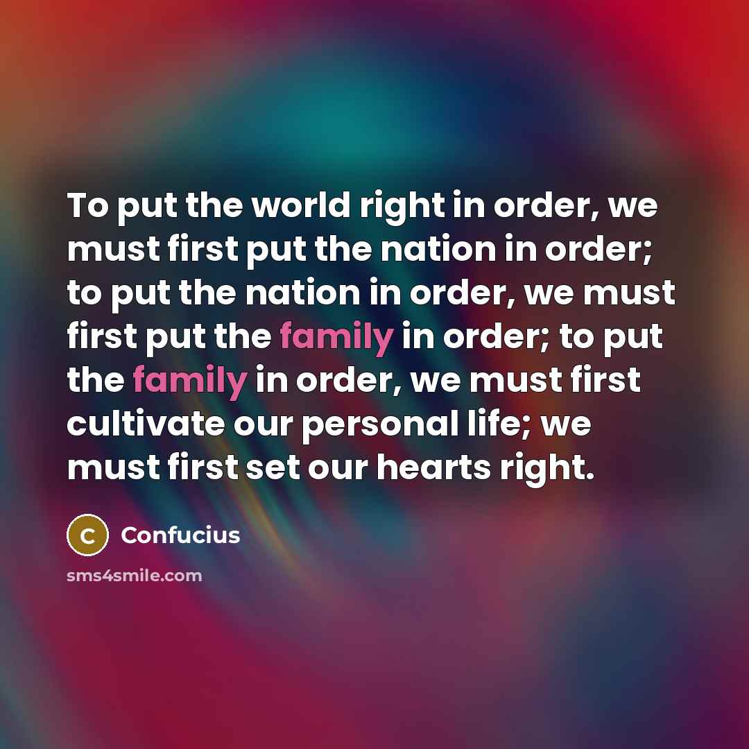 “To put the world right in order, we must first put the nation in order; to put the nation in order, we must first put the family in order; to put the family in order, we must first cultivate our personal life; we must first set our hearts right.” quote by Confucius