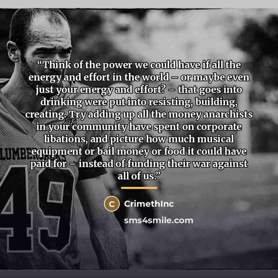 “Think of the power we could have if all the energy and effort in the world – or maybe even just your energy and effort? – that goes into drinking were put into resisting, building, creating. Try adding up all the money anarchists in your community have spent on corporate libations, and picture how…” quote by Crimethinc