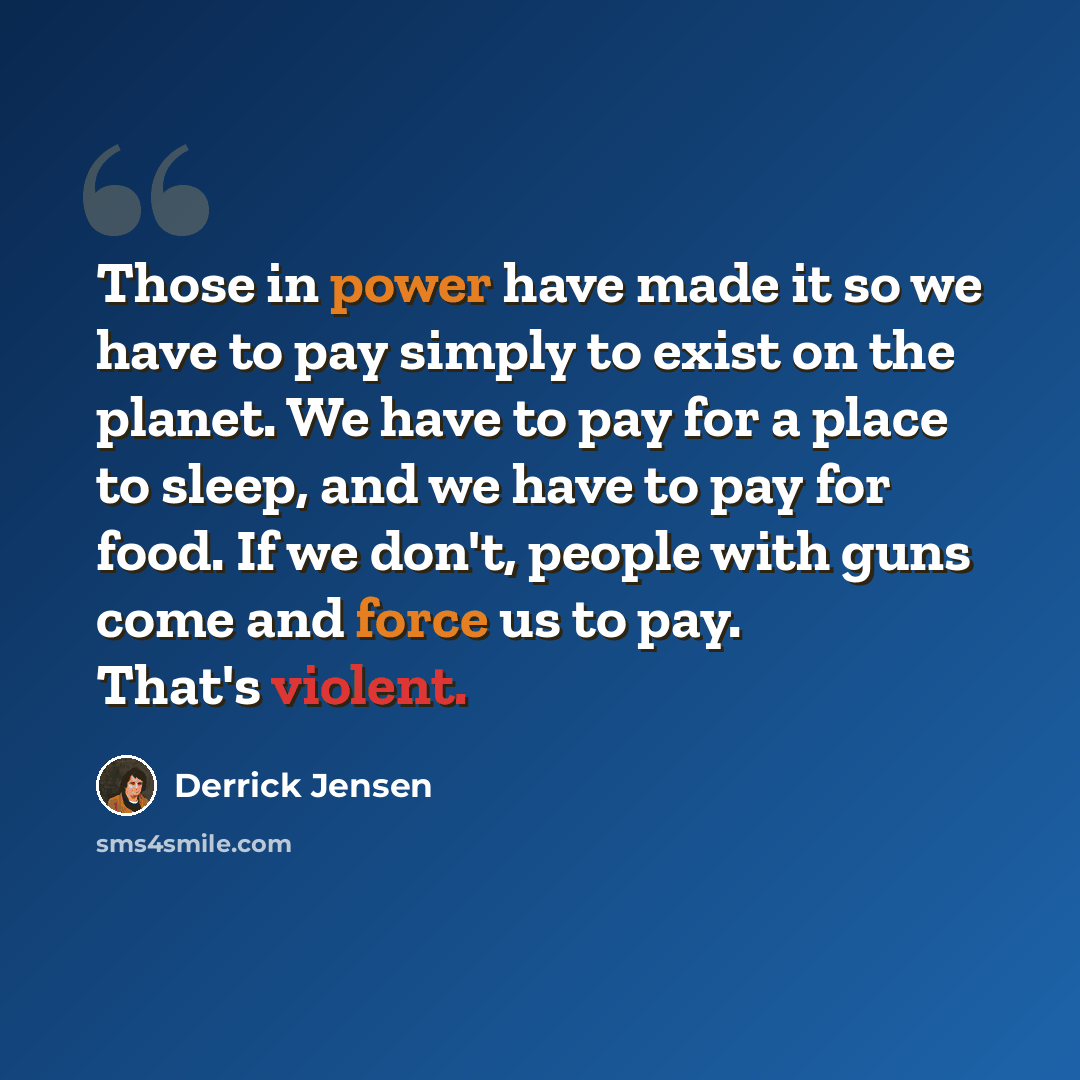 “Those in power have made it so we have to pay simply to exist on the planet. We have to pay for a place to sleep, and we have to pay for food. If we don't, people with guns come and force us to pay. That's violent.” quote by Derrick Jensen