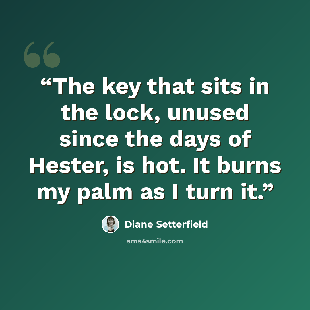 “The key that sits in the lock, unused since the days of Hester, is hot. It burns my palm as I turn it.” quote by Diane Setterfield
