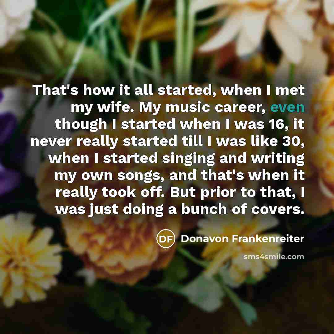 “That's how it all started, when I met my wife. My music career, even though I started when I was 16, it never really started till I was like 30, when I started singing and writing my own songs, and that's when it really took off. But prior to that, I was just doing a bunch of covers.” quote by Donavon Frankenreiter