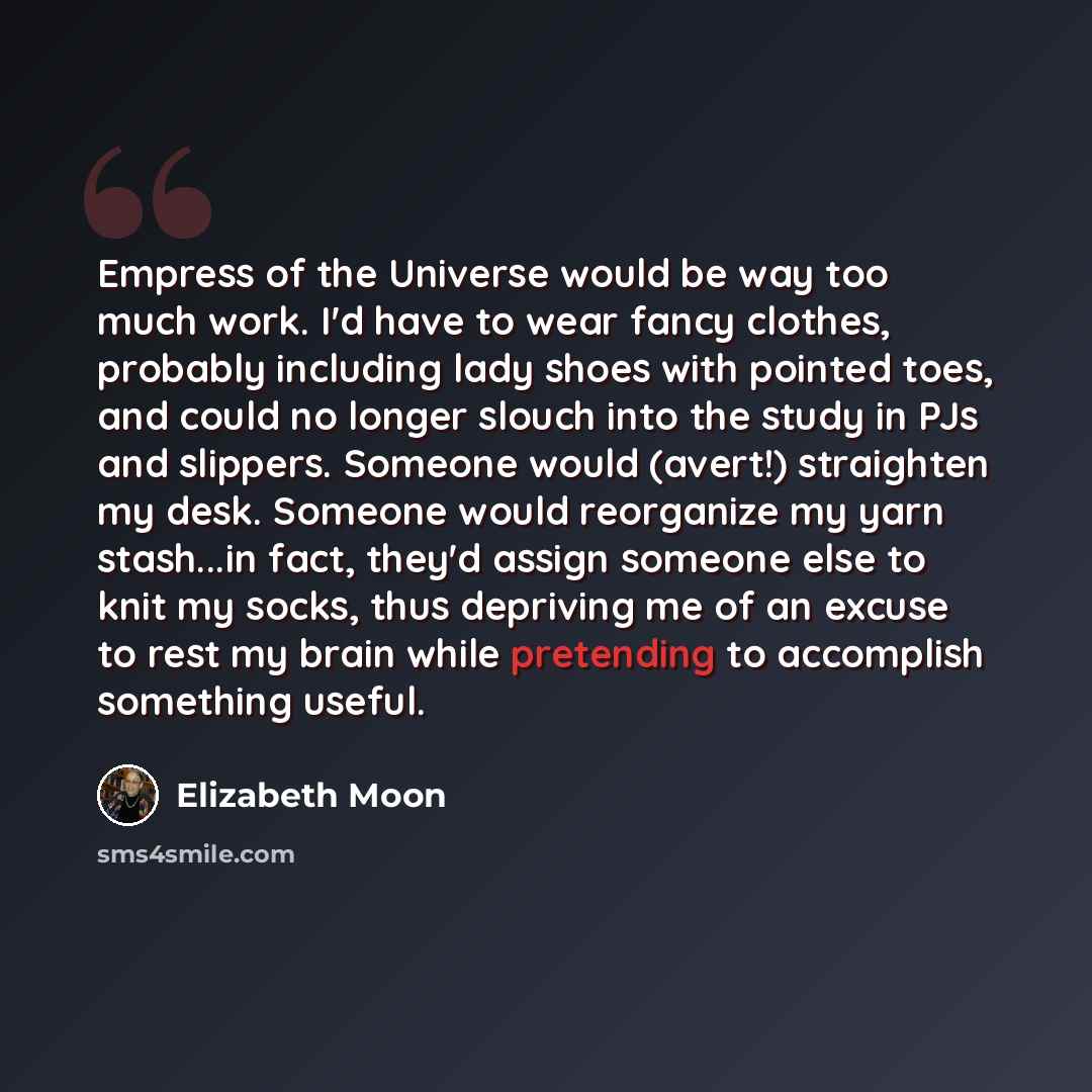 “Empress of the Universe would be way too much work. I'd have to wear fancy clothes, probably including lady shoes with pointed toes, and could no longer slouch into the study in PJs and slippers. Someone would (avert!) straighten my desk. Someone would reorganize my yarn stash...in fact, they'd…” quote by Elizabeth Moon