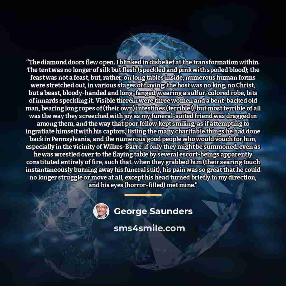 “The diamond doors flew open. I blinked in disbelief at the transformation within. The tent was no longer of silk but flesh (speckled and pink with spoiled blood); the feast was not a feast, but, rather, on long tables inside, numerous human forms were stretched out, in various stages of flaying…” quote by George Saunders