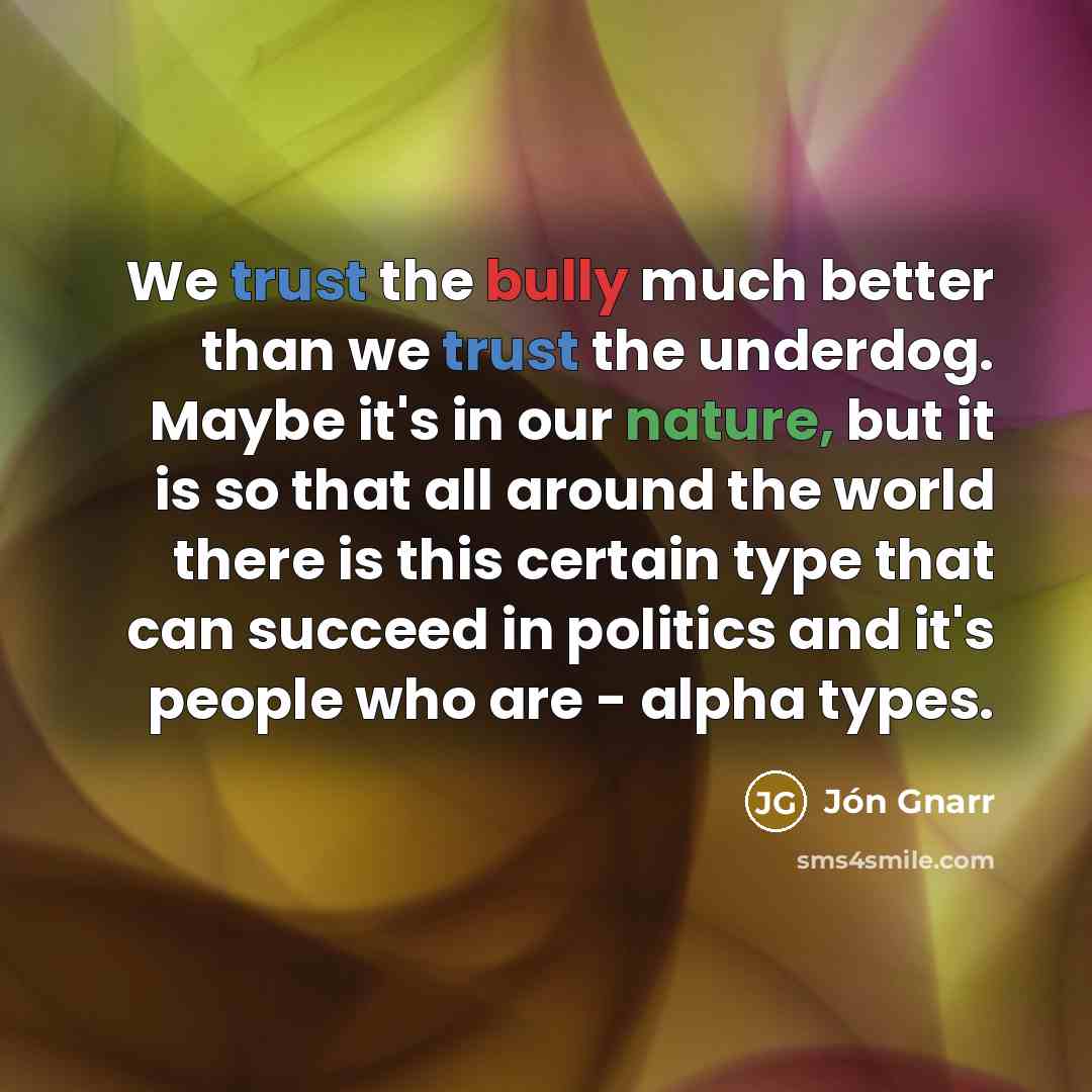 “We trust the bully much better than we trust the underdog. Maybe it's in our nature, but it is so that all around the world there is this certain type that can succeed in politics and it's people who are - alpha types.” quote by Jon Gnarr