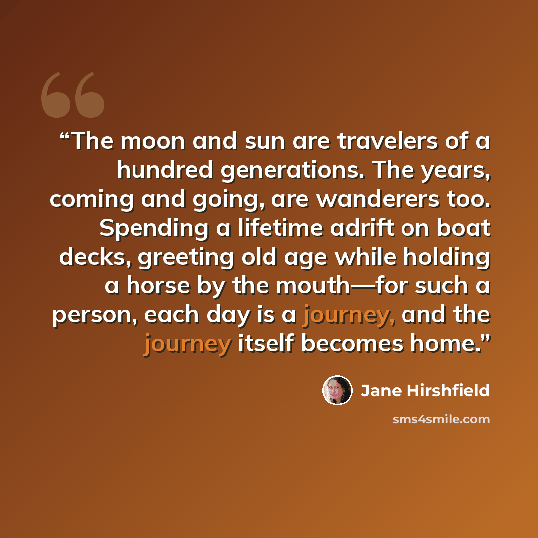 “The moon and sun are travelers of a hundred generations. The years, coming and going, are wanderers too. Spending a lifetime adrift on boat decks, greeting old age while holding a horse by the mouth—for such a person, each day is a journey, and the journey itself becomes home.” quote by Jane Hirshfield