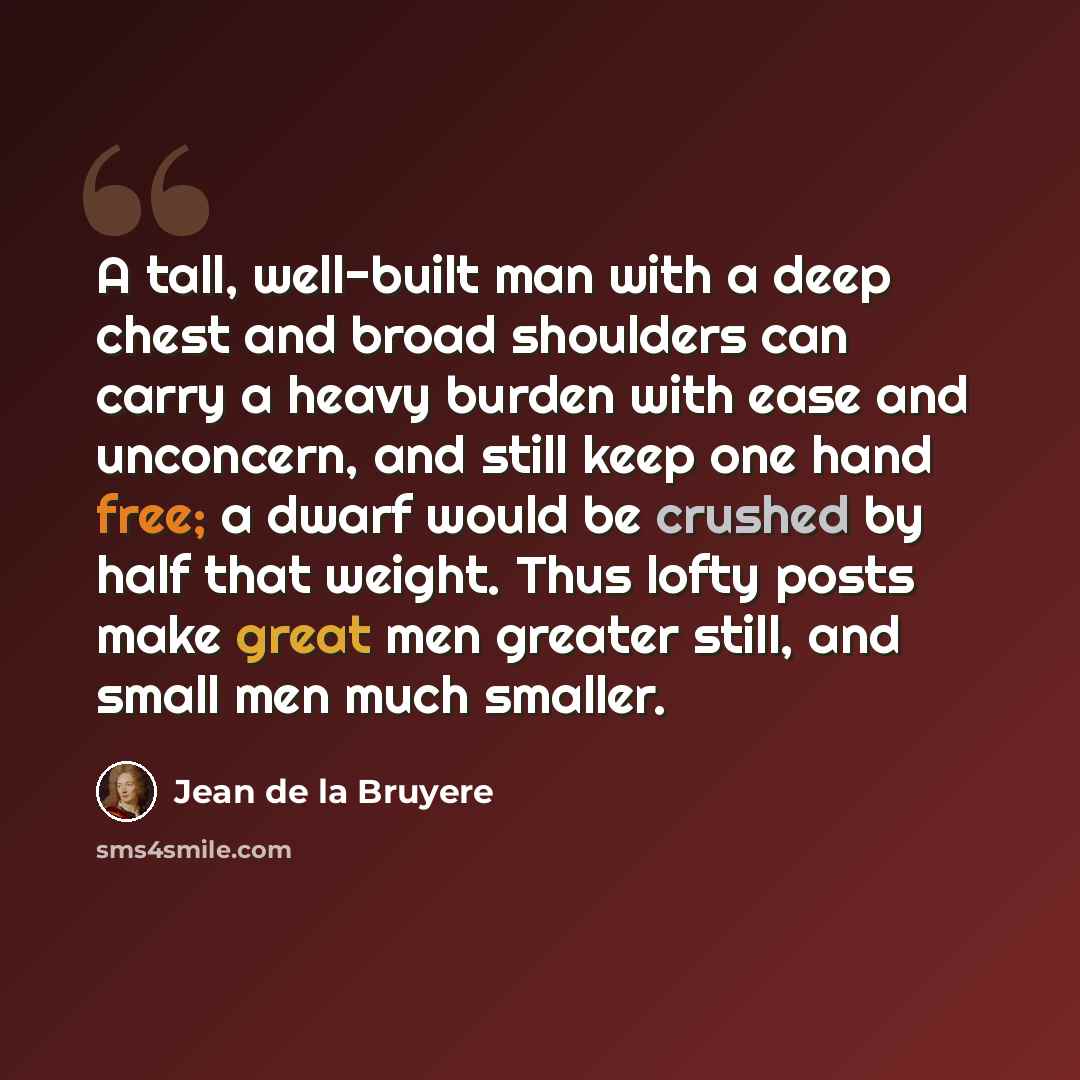 “A tall, well-built man with a deep chest and broad shoulders can carry a heavy burden with ease and unconcern, and still keep one hand free; a dwarf would be crushed by half that weight. Thus lofty posts make great men greater still, and small men much smaller.” quote by Jean de la Bruyere