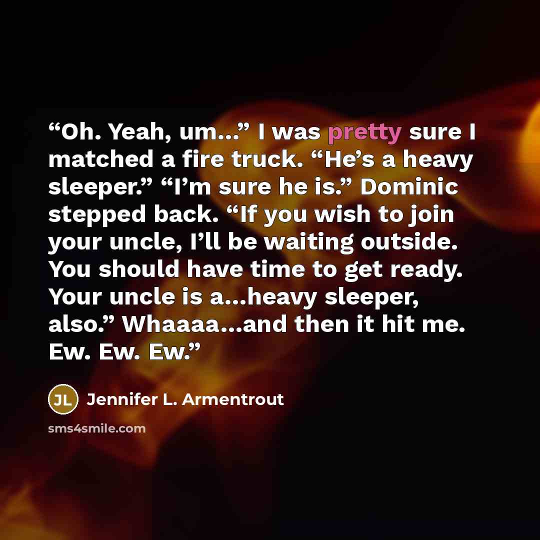 “Oh. Yeah, um…” I was pretty sure I matched a fire truck. “He’s a heavy sleeper.” “I’m sure he is.” Dominic stepped back. “If you wish to join your uncle, I’ll be waiting outside. You should have time to get ready. Your uncle is a…heavy sleeper, also.” Whaaaa…and then it hit me. Ew. Ew. Ew.” quote by Jennifer L. Armentrout