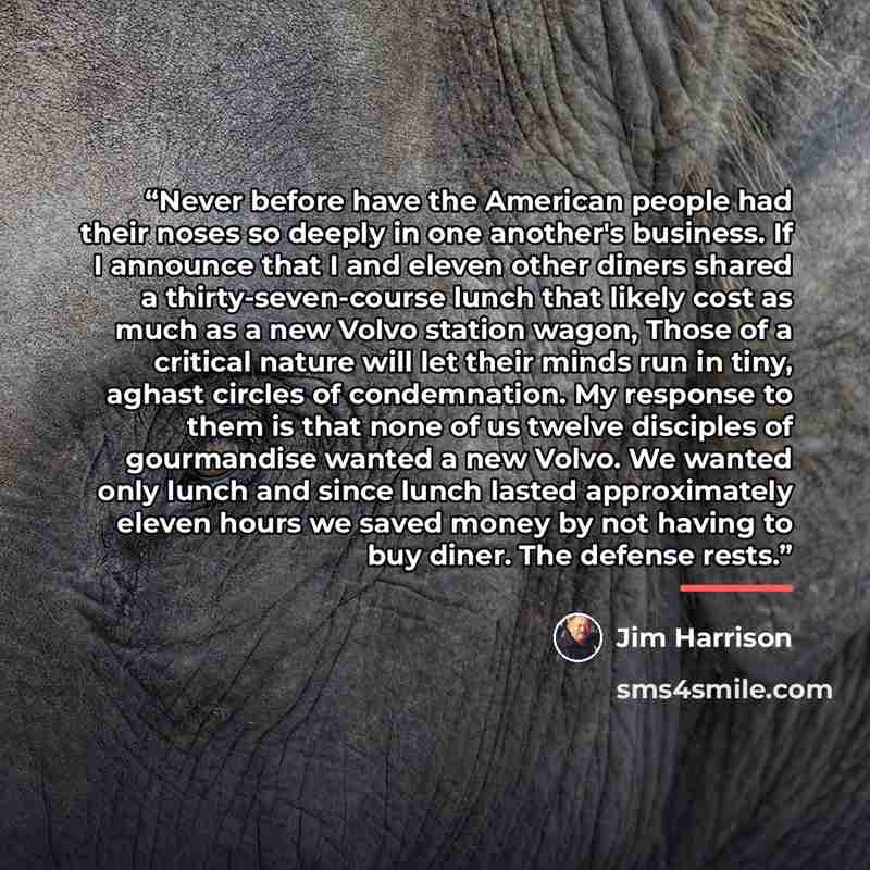 “Never before have the American people had their noses so deeply in one another's business. If I announce that I and eleven other diners shared a thirty-seven-course lunch that likely cost as much as a new Volvo station wagon, Those of a critical nature will let their minds run in tiny, aghast…” quote by Jim Harrison