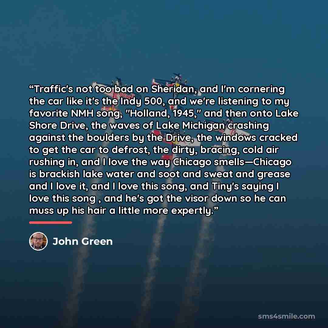 “Traffic's not too bad on Sheridan, and I'm cornering the car like it's the Indy 500, and we're listening to my favorite NMH song, "Holland, 1945," and then onto Lake Shore Drive, the waves of Lake Michigan crashing against the boulders by the Drive, the windows cracked to get the car to defrost…” quote by John Green