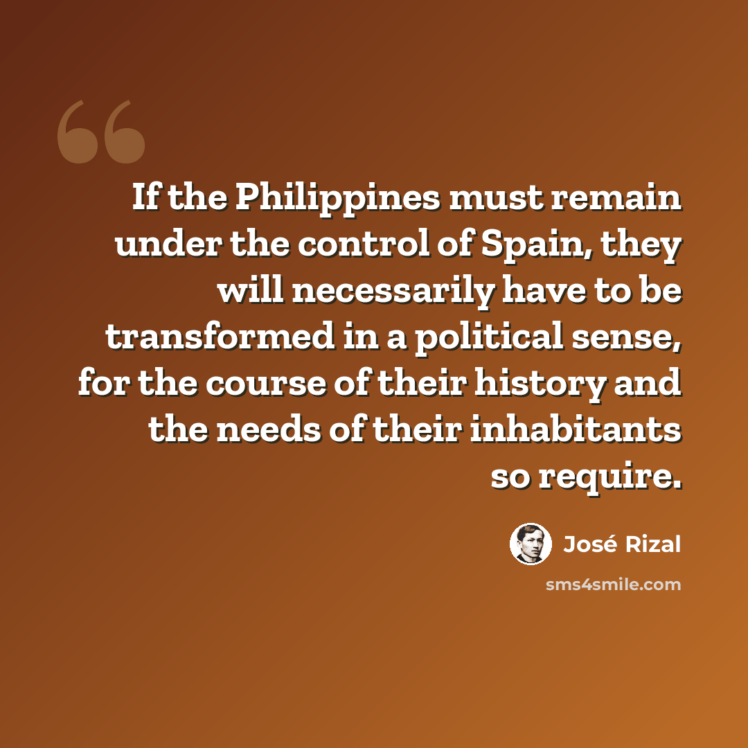 “If the Philippines must remain under the control of Spain, they will necessarily have to be transformed in a political sense, for the course of their history and the needs of their inhabitants so require.” quote by Jose Rizal