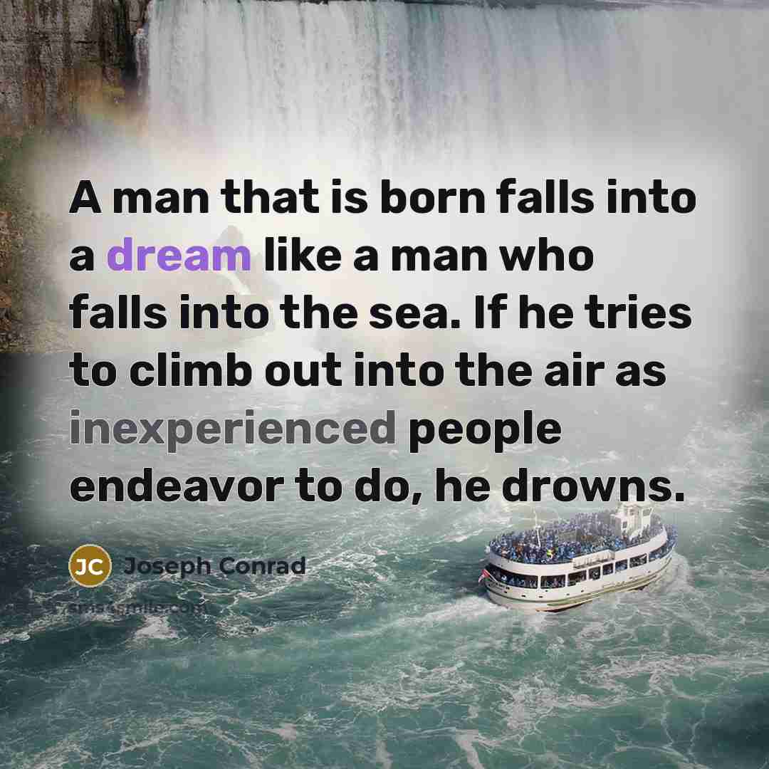 “A man that is born falls into a dream like a man who falls into the sea. If he tries to climb out into the air as inexperienced people endeavor to do, he drowns.” quote by Joseph Conrad